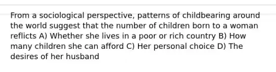 From a sociological perspective, patterns of childbearing around the world suggest that the number of children born to a woman reflicts A) Whether she lives in a poor or rich country B) How many children she can afford C) Her personal choice D) The desires of her husband