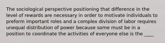 The sociological perspective positioning that difference in the level of rewards are necessary in order to motivate individuals to preform important roles and a complex division of labor requires unequal distribution of power because some must be in a position to coordinate the activities of everyone else is the ____