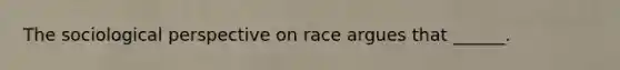 The sociological perspective on race argues that ______.