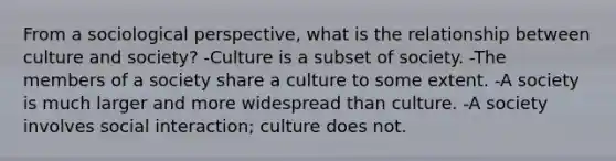 From a sociological perspective, what is the relationship between culture and society? -Culture is a subset of society. -The members of a society share a culture to some extent. -A society is much larger and more widespread than culture. -A society involves social interaction; culture does not.