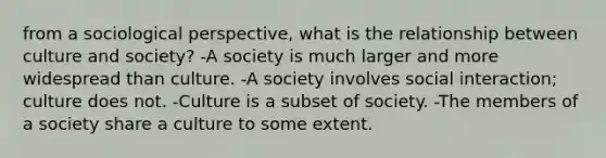 from a sociological perspective, what is the relationship between culture and society? -A society is much larger and more widespread than culture. -A society involves social interaction; culture does not. -Culture is a subset of society. -The members of a society share a culture to some extent.