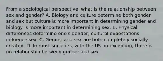 From a sociological perspective, what is the relationship between sex and gender? A. Biology and culture determine both gender and sex but culture is more important in determining gender and biology is more important in determining sex. B. Physical differences determine one's gender; cultural expectations influence sex. C. Gender and sex are both completely socially created. D. In most societies, with the US an exception, there is no relationship between gender and sex.