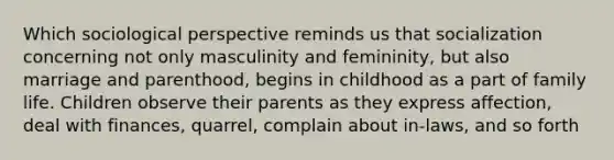 Which sociological perspective reminds us that socialization concerning not only masculinity and femininity, but also marriage and parenthood, begins in childhood as a part of family life. Children observe their parents as they express affection, deal with finances, quarrel, complain about in-laws, and so forth