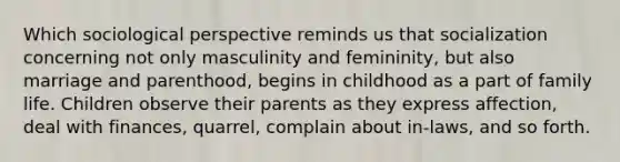 Which sociological perspective reminds us that socialization concerning not only masculinity and femininity, but also marriage and parenthood, begins in childhood as a part of family life. Children observe their parents as they express affection, deal with finances, quarrel, complain about in-laws, and so forth.