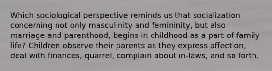 Which sociological perspective reminds us that socialization concerning not only masculinity and femininity, but also marriage and parenthood, begins in childhood as a part of family life? Children observe their parents as they express affection, deal with finances, quarrel, complain about in-laws, and so forth.