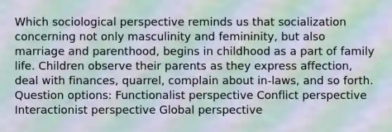 Which sociological perspective reminds us that socialization concerning not only masculinity and femininity, but also marriage and parenthood, begins in childhood as a part of family life. Children observe their parents as they express affection, deal with finances, quarrel, complain about in-laws, and so forth. Question options: Functionalist perspective Conflict perspective Interactionist perspective Global perspective