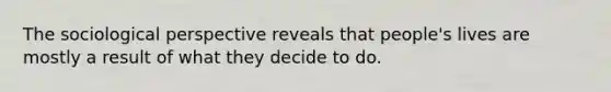The sociological perspective reveals that people's lives are mostly a result of what they decide to do.