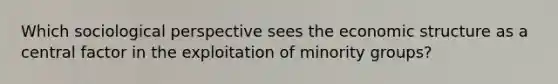 Which sociological perspective sees the economic structure as a central factor in the exploitation of minority groups?