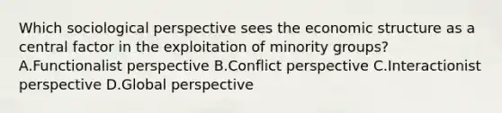 Which sociological perspective sees the economic structure as a central factor in the exploitation of minority groups? A.Functionalist perspective B.Conflict perspective C.Interactionist perspective D.Global perspective