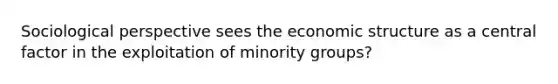 Sociological perspective sees the economic structure as a central factor in the exploitation of minority groups?