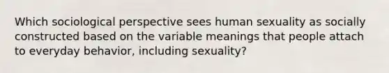 Which sociological perspective sees human sexuality as socially constructed based on the variable meanings that people attach to everyday behavior, including sexuality?