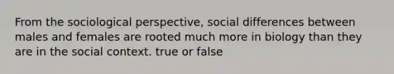 From the sociological perspective, social differences between males and females are rooted much more in biology than they are in the social context. true or false