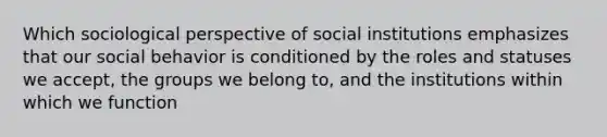 Which sociological perspective of social institutions emphasizes that our social behavior is conditioned by the roles and statuses we accept, the groups we belong to, and the institutions within which we function