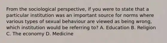 From the sociological perspective, if you were to state that a particular institution was an important source for norms where various types of sexual behaviour are viewed as being wrong, which institution would be referring to? A. Education B. Religion C. The economy D. Medicine