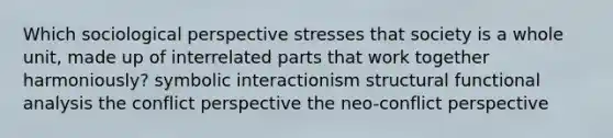 Which sociological perspective stresses that society is a whole unit, made up of interrelated parts that work together harmoniously? symbolic interactionism structural functional analysis the conflict perspective the neo-conflict perspective