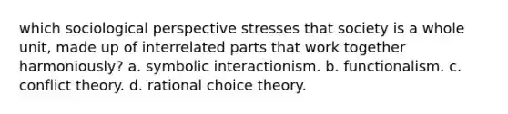 which sociological perspective stresses that society is a whole unit, made up of interrelated parts that work together harmoniously? a. symbolic interactionism. b. functionalism. c. conflict theory. d. rational choice theory.