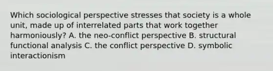 Which sociological perspective stresses that society is a whole unit, made up of interrelated parts that work together harmoniously? A. the neo-conflict perspective B. structural functional analysis C. the conflict perspective D. symbolic interactionism