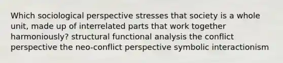 Which sociological perspective stresses that society is a whole unit, made up of interrelated parts that work together harmoniously? structural functional analysis the conflict perspective the neo-conflict perspective symbolic interactionism