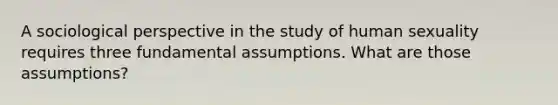 A sociological perspective in the study of human sexuality requires three fundamental assumptions. What are those assumptions?