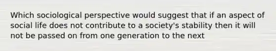 Which sociological perspective would suggest that if an aspect of social life does not contribute to a society's stability then it will not be passed on from one generation to the next