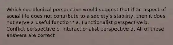 Which sociological perspective would suggest that if an aspect of social life does not contribute to a society's stability, then it does not serve a useful function? a. Functionalist perspective b. Conflict perspective c. Interactionalist perspective d. All of these answers are correct