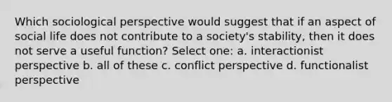 Which sociological perspective would suggest that if an aspect of social life does not contribute to a society's stability, then it does not serve a useful function? Select one: a. interactionist perspective b. all of these c. conflict perspective d. functionalist perspective