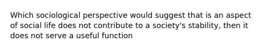 Which sociological perspective would suggest that is an aspect of social life does not contribute to a society's stability, then it does not serve a useful function