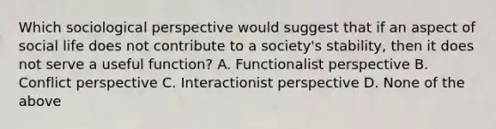 Which sociological perspective would suggest that if an aspect of social life does not contribute to a society's stability, then it does not serve a useful function? A. Functionalist perspective B. Conflict perspective C. Interactionist perspective D. None of the above