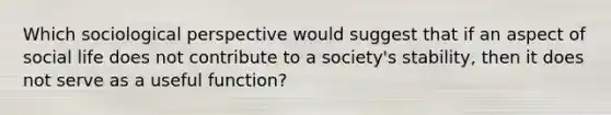 Which sociological perspective would suggest that if an aspect of social life does not contribute to a society's stability, then it does not serve as a useful function?