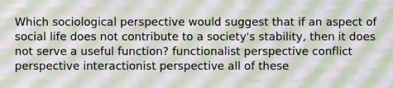 Which sociological perspective would suggest that if an aspect of social life does not contribute to a society's stability, then it does not serve a useful function? functionalist perspective conflict perspective interactionist perspective all of these