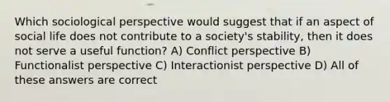 Which sociological perspective would suggest that if an aspect of social life does not contribute to a society's stability, then it does not serve a useful function? A) Conflict perspective B) Functionalist perspective C) Interactionist perspective D) All of these answers are correct