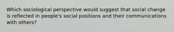 Which sociological perspective would suggest that social change is reflected in people's social positions and their communications with others?