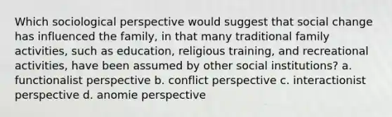 Which sociological perspective would suggest that social change has influenced the family, in that many traditional family activities, such as education, religious training, and recreational activities, have been assumed by other social institutions? a. functionalist perspective b. conflict perspective c. interactionist perspective d. anomie perspective