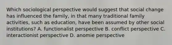 Which sociological perspective would suggest that social change has influenced the family, in that many traditional family activities, such as education, have been assumed by other social institutions? A. functionalist perspective B. conflict perspective C. interactionist perspective D. anomie perspective