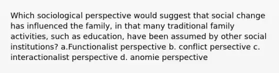 Which sociological perspective would suggest that social change has influenced the family, in that many traditional family activities, such as education, have been assumed by other social institutions? a.Functionalist perspective b. conflict persective c. interactionalist perspective d. anomie perspective