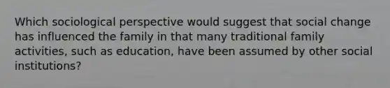 Which sociological perspective would suggest that social change has influenced the family in that many traditional family activities, such as education, have been assumed by other social institutions?
