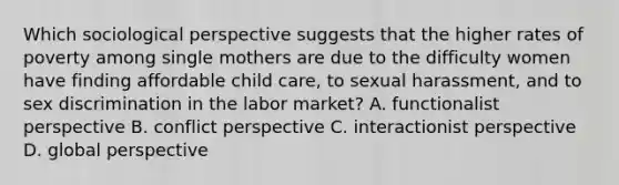 Which sociological perspective suggests that the higher rates of poverty among single mothers are due to the difficulty women have finding affordable child care, to sexual harassment, and to sex discrimination in the labor market? A. functionalist perspective B. conflict perspective C. interactionist perspective D. global perspective