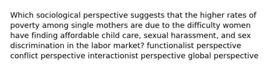 Which sociological perspective suggests that the higher rates of poverty among single mothers are due to the difficulty women have finding affordable child care, sexual harassment, and sex discrimination in the labor market? functionalist perspective conflict perspective interactionist perspective global perspective