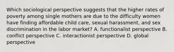 Which sociological perspective suggests that the higher rates of poverty among single mothers are due to the difficulty women have finding affordable child care, sexual harassment, and sex discrimination in the labor market? A. functionalist perspective B. conflict perspective C. interactionist perspective D. global perspective