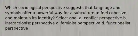 Which sociological perspective suggests that language and symbols offer a powerful way for a subculture to feel cohesive and maintain its identity? Select one: a. conflict perspective b. interactionist perspective c. feminist perspective d. functionalist perspective