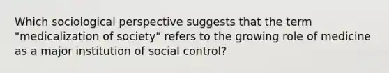 Which sociological perspective suggests that the term "medicalization of society" refers to the growing role of medicine as a major institution of social control?