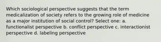 Which sociological perspective suggests that the term medicalization of society refers to the growing role of medicine as a major institution of social control? Select one: a. functionalist perspective b. conflict perspective c. interactionist perspective d. labeling perspective