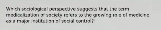 Which sociological perspective suggests that the term medicalization of society refers to the growing role of medicine as a major institution of social control?