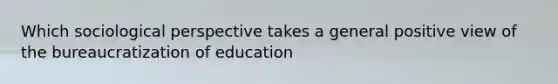 Which sociological perspective takes a general positive view of the bureaucratization of education