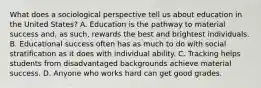 What does a sociological perspective tell us about education in the United States? A. Education is the pathway to material success and, as such, rewards the best and brightest individuals. B. Educational success often has as much to do with social stratification as it does with individual ability. C. Tracking helps students from disadvantaged backgrounds achieve material success. D. Anyone who works hard can get good grades.