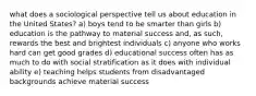 what does a sociological perspective tell us about education in the United States? a) boys tend to be smarter than girls b) education is the pathway to material success and, as such, rewards the best and brightest individuals c) anyone who works hard can get good grades d) educational success often has as much to do with social stratification as it does with individual ability e) teaching helps students from disadvantaged backgrounds achieve material success