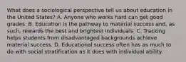 What does a sociological perspective tell us about education in the United States? A. Anyone who works hard can get good grades. B. Education is the pathway to material success and, as such, rewards the best and brightest individuals. C. Tracking helps students from disadvantaged backgrounds achieve material success. D. Educational success often has as much to do with social stratification as it does with individual ability.