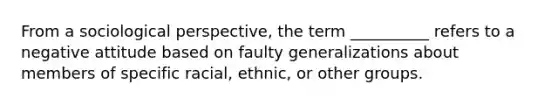 From a sociological perspective, the term __________ refers to a negative attitude based on faulty generalizations about members of specific racial, ethnic, or other groups.