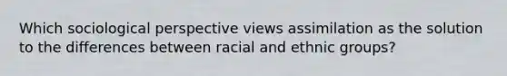 Which sociological perspective views assimilation as the solution to the differences between racial and ethnic groups?