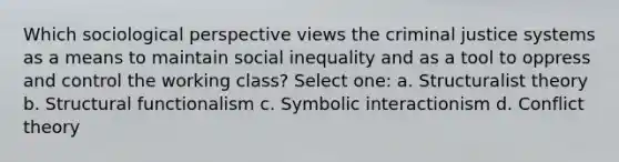 Which sociological perspective views the criminal justice systems as a means to maintain social inequality and as a tool to oppress and control the working class? Select one: a. Structuralist theory b. Structural functionalism c. Symbolic interactionism d. Conflict theory